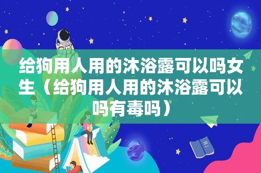 给狗用人用的沐浴露可以吗女生（给狗用人用的沐浴露可以吗有毒吗）