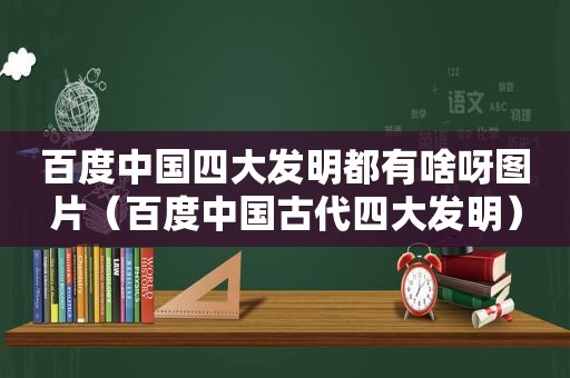 百度中国四大发明都有啥呀图片（百度中国古代四大发明）