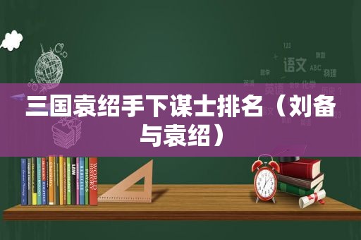 三国袁绍手下谋士排名（刘备与袁绍）