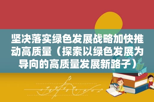 坚决落实绿色发展战略加快推动高质量（探索以绿色发展为导向的高质量发展新路子）