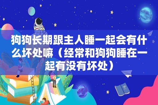 狗狗长期跟主人睡一起会有什么坏处嘛（经常和狗狗睡在一起有没有坏处）