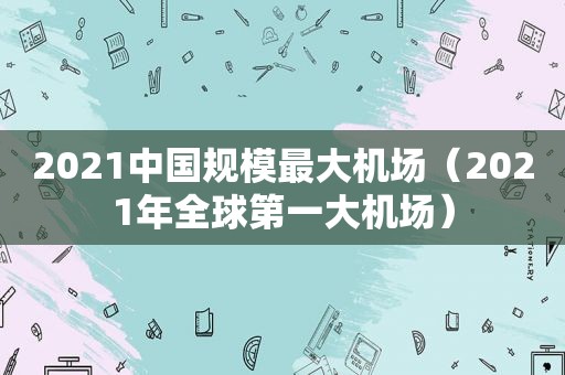 2021中国规模最大机场（2021年全球第一大机场）