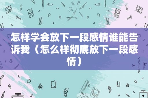 怎样学会放下一段感情谁能告诉我（怎么样彻底放下一段感情）