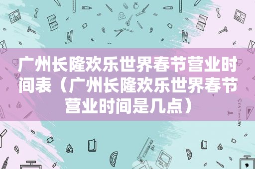 广州长隆欢乐世界春节营业时间表（广州长隆欢乐世界春节营业时间是几点）