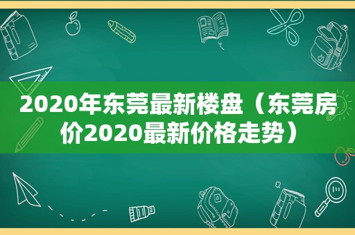 2020年东莞最新楼盘（东莞房价2020最新价格走势）