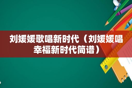 刘媛媛歌唱新时代（刘媛媛唱幸福新时代简谱）