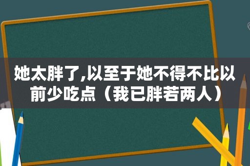 她太胖了,以至于她不得不比以前少吃点（我已胖若两人）