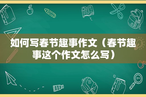 如何写春节趣事作文（春节趣事这个作文怎么写）