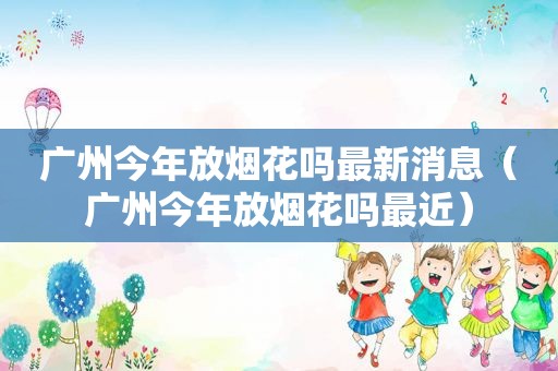 广州今年放烟花吗最新消息（广州今年放烟花吗最近）