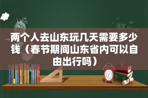 两个人去山东玩几天需要多少钱（春节期间山东省内可以自由出行吗）