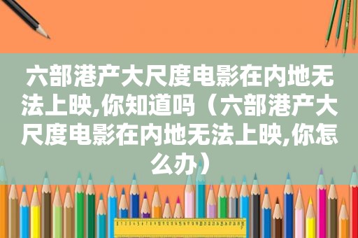 六部港产大尺度电影在内地无法上映,你知道吗（六部港产大尺度电影在内地无法上映,你怎么办）