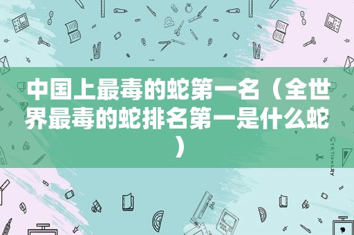 中国上最毒的蛇第一名（全世界最毒的蛇排名第一是什么蛇）