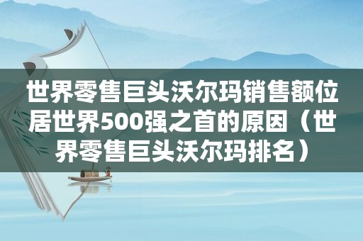 世界零售巨头沃尔玛销售额位居世界500强之首的原因（世界零售巨头沃尔玛排名）