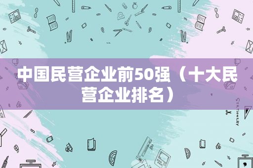 中国民营企业前50强（十大民营企业排名）