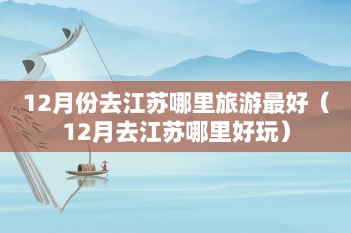 12月份去江苏哪里旅游最好（12月去江苏哪里好玩）