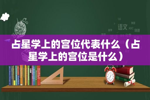 占星学上的宫位代表什么（占星学上的宫位是什么）