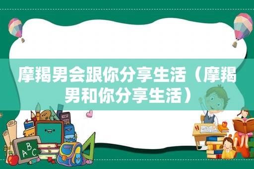 摩羯男会跟你分享生活（摩羯男和你分享生活）