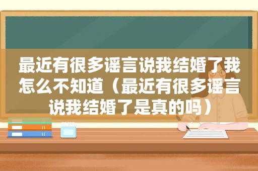 最近有很多谣言说我结婚了我怎么不知道（最近有很多谣言说我结婚了是真的吗）