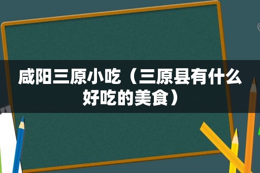 咸阳三原小吃（三原县有什么好吃的美食）