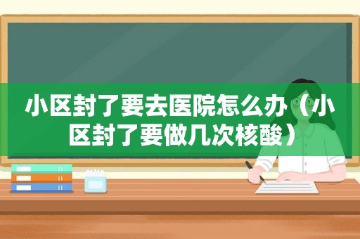 小区封了要去医院怎么办（小区封了要做几次核酸）