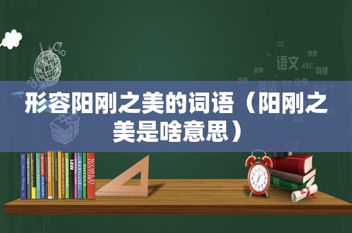 形容阳刚之美的词语（阳刚之美是啥意思）