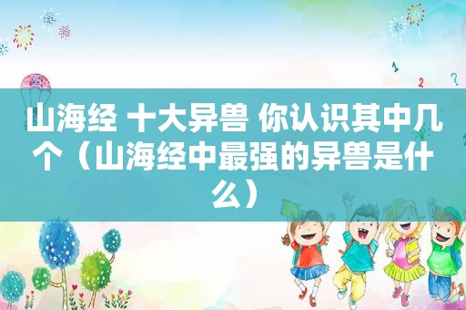 山海经 十大异兽 你认识其中几个（山海经中最强的异兽是什么）