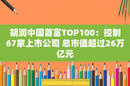 胡润中国首富TOP100：控制67家上市公司 总市值超过26万亿元