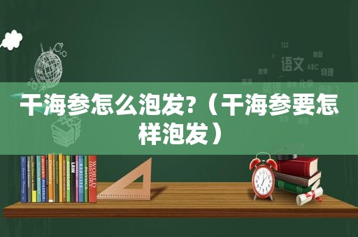 干海参怎么泡发?（干海参要怎样泡发）