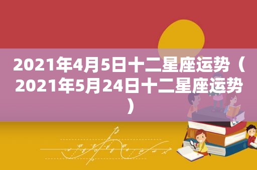 2021年4月5日十二星座运势（2021年5月24日十二星座运势）