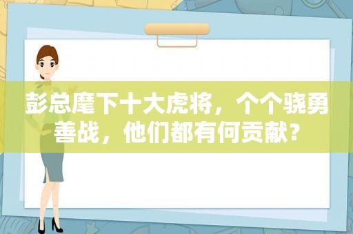 彭总麾下十大虎将，个个骁勇善战，他们都有何贡献？