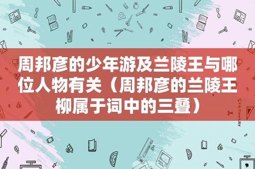 周邦彦的少年游及兰陵王与哪位人物有关（周邦彦的兰陵王柳属于词中的三叠）