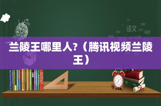 兰陵王哪里人?（腾讯视频兰陵王）