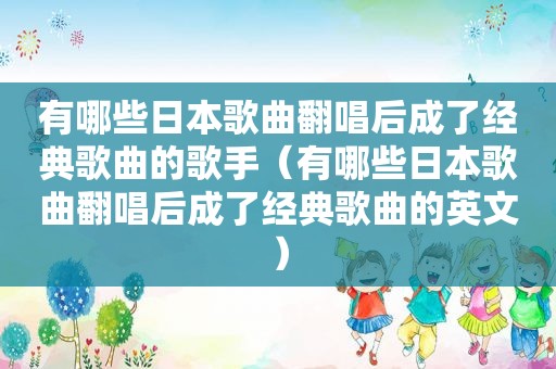 有哪些日本歌曲翻唱后成了经典歌曲的歌手（有哪些日本歌曲翻唱后成了经典歌曲的英文）