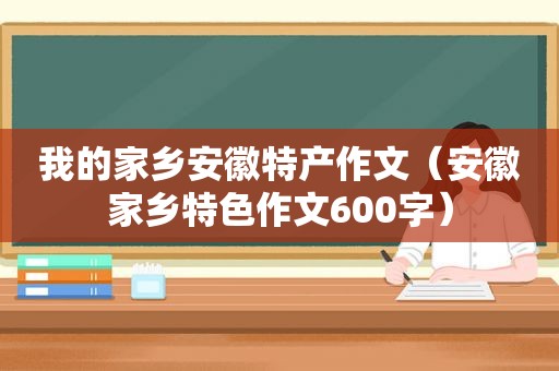 我的家乡安徽特产作文（安徽家乡特色作文600字）