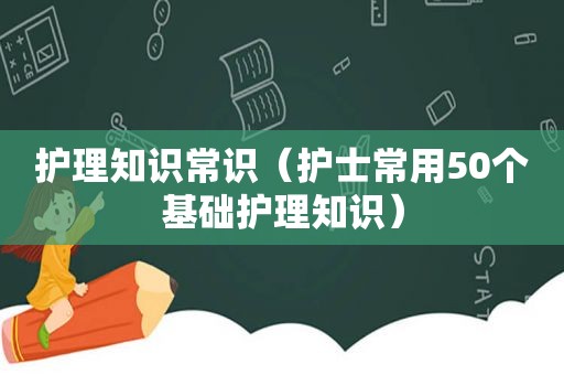 护理知识常识（护士常用50个基础护理知识）