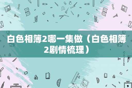 白色相簿2哪一集做（白色相簿2剧情梳理）