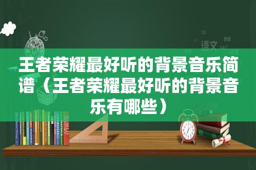 王者荣耀最好听的背景音乐简谱（王者荣耀最好听的背景音乐有哪些）