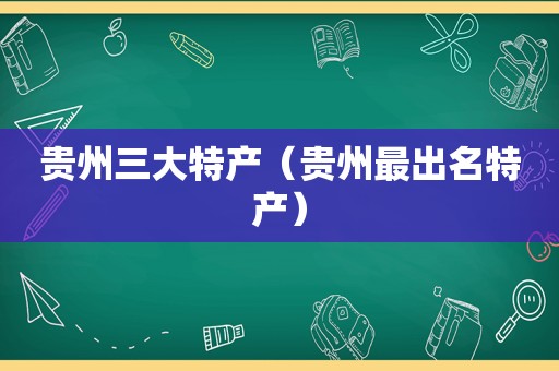 贵州三大特产（贵州最出名特产）