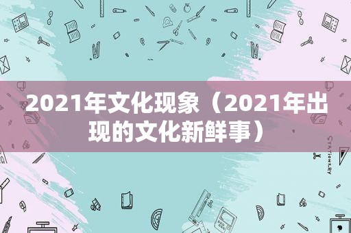 2021年文化现象（2021年出现的文化新鲜事）