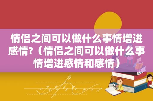 情侣之间可以做什么事情增进感情?（情侣之间可以做什么事情增进感情和感情）