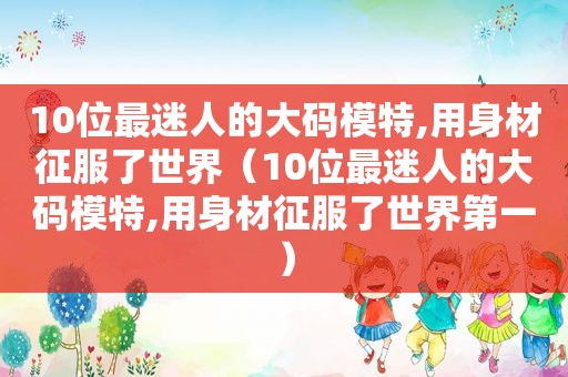 10位最迷人的大码模特,用身材征服了世界（10位最迷人的大码模特,用身材征服了世界第一）