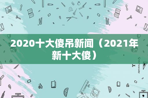 2020十大傻吊新闻（2021年新十大傻）