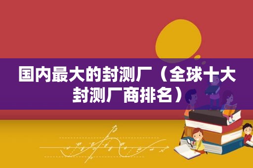 国内最大的封测厂（全球十大封测厂商排名）