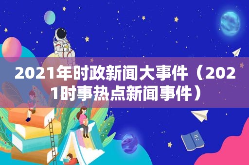 2021年时政新闻大事件（2021时事热点新闻事件）