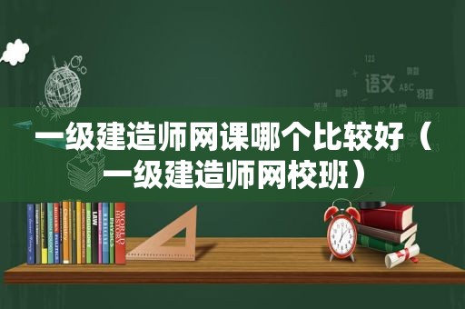 一级建造师网课哪个比较好（一级建造师网校班）