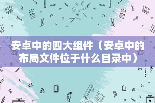 安卓中的四大组件（安卓中的布局文件位于什么目录中）