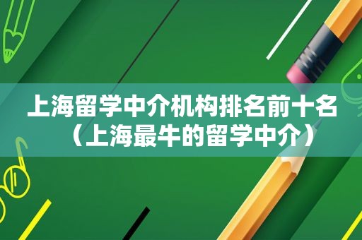 上海留学中介机构排名前十名（上海最牛的留学中介）