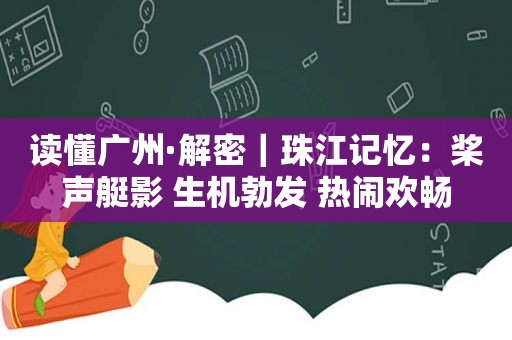 读懂广州·解密｜珠江记忆：桨声艇影 生机勃发 热闹欢畅