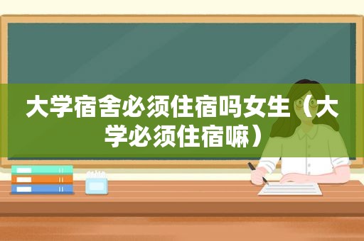 大学宿舍必须住宿吗女生（大学必须住宿嘛）