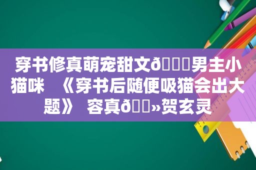 穿书修真萌宠甜文🍒男主小猫咪   《穿书后随便吸猫会出大题》  容真🔻贺玄灵